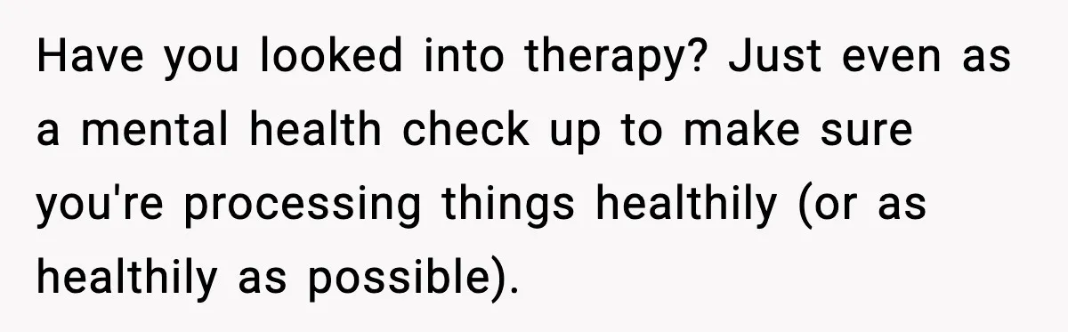 Have you looked into therapy? Just even as a mental health check up to make sure you're processing things healthily (or as healthily as possible).