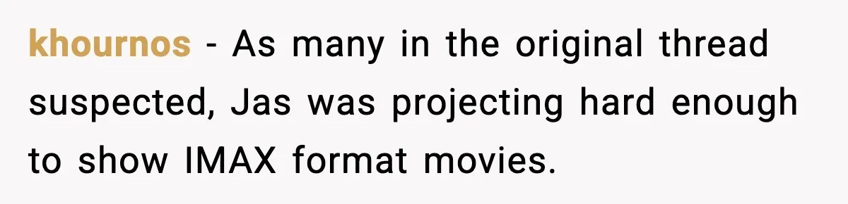 khournos − As many in the original thread suspected, Jas was projecting hard enough to show IMAX format movies.