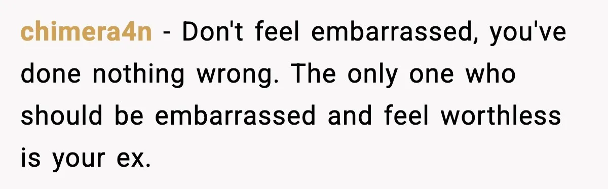 chimera4n − Don't feel embarrassed, you've done nothing wrong. The only one who should be embarrassed and feel worthless is your ex.
