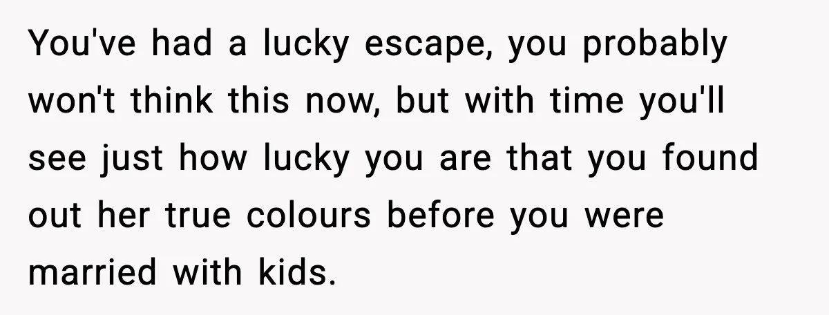 You've had a lucky escape, you probably won't think this now, but with time you'll see just how lucky you are that you found out her true colours before you...