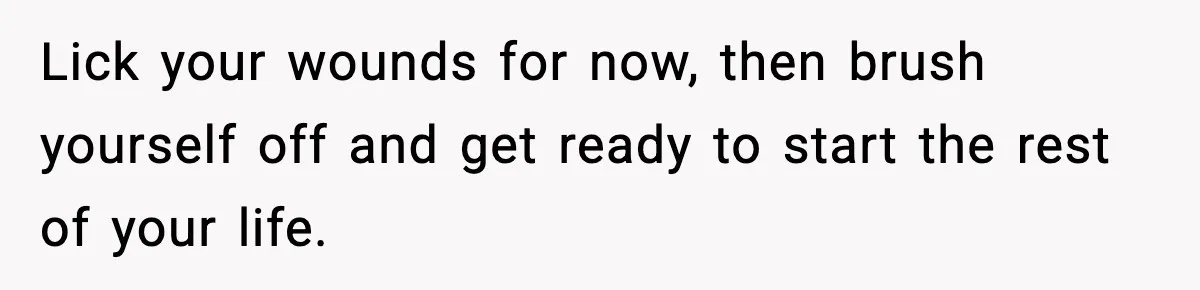 Lick your wounds for now, then brush yourself off and get ready to start the rest of your life.