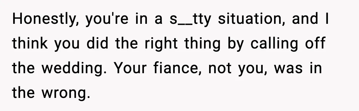 Honestly, you're in a s__tty situation, and I think you did the right thing by calling off the wedding. Your fiance, not you, was in the wrong.