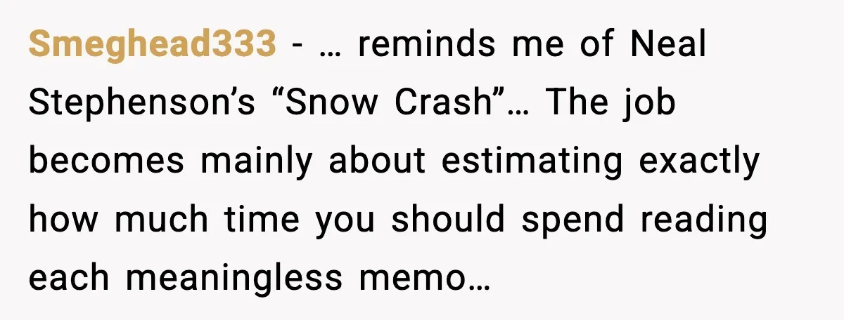 Smeghead333 - … reminds me of Neal Stephenson’s “Snow Crash”… The job becomes mainly about estimating exactly how much time you should spend reading each meaningless memo…