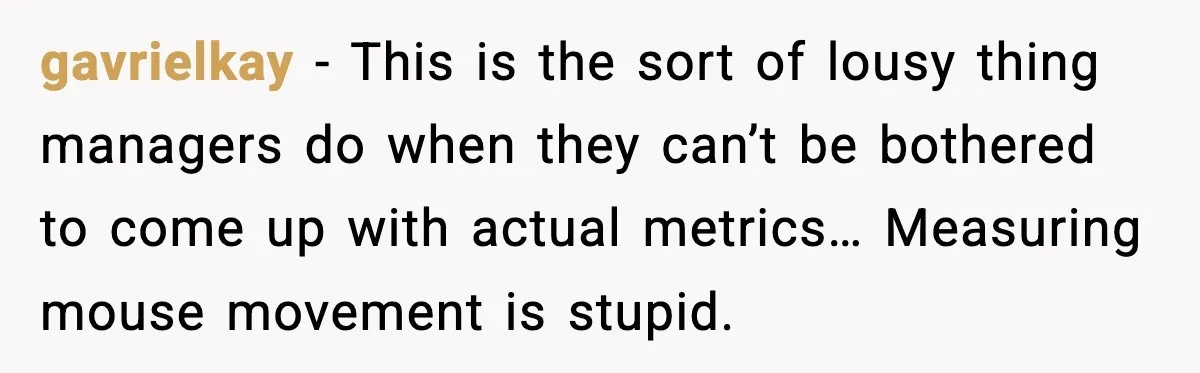 gavrielkay - This is the sort of lousy thing managers do when they can’t be bothered to come up with actual metrics… Measuring mouse movement is stupid.