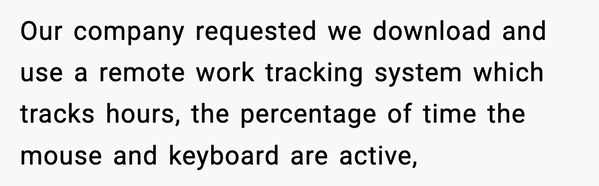 Our company requested we download and use a remote work tracking system which tracks hours, the percentage of time the mouse and keyboard are active,