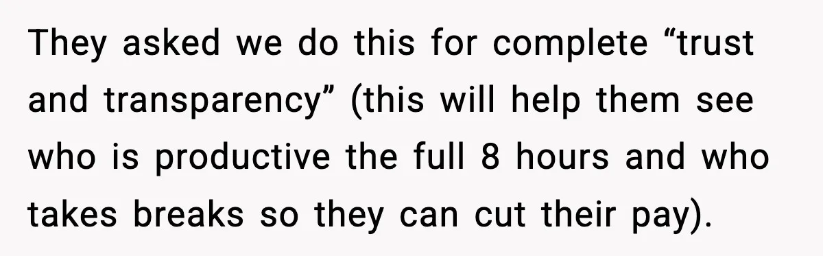 They asked we do this for complete “trust and transparency” (this will help them see who is productive the full 8 hours and who takes breaks so they can cut...