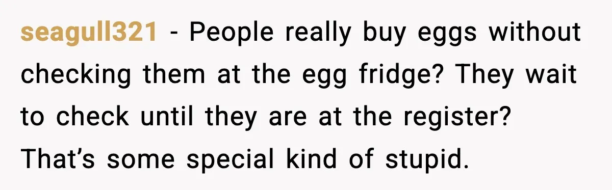 seagull321 - People really buy eggs without checking them at the egg fridge? They wait to check until they are at the register? That’s some special kind of stupid.