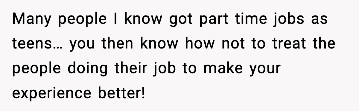 Many people I know got part time jobs as teens… you then know how not to treat the people doing their job to make your experience better!