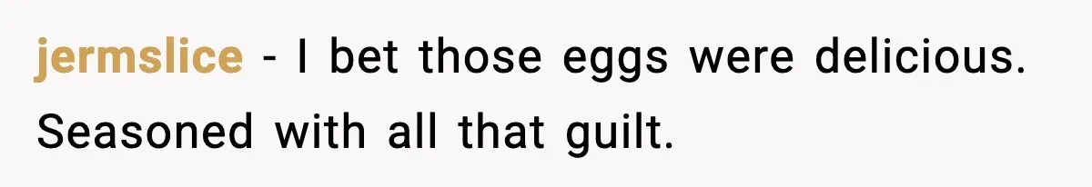 jermslice - I bet those eggs were delicious. Seasoned with all that guilt.