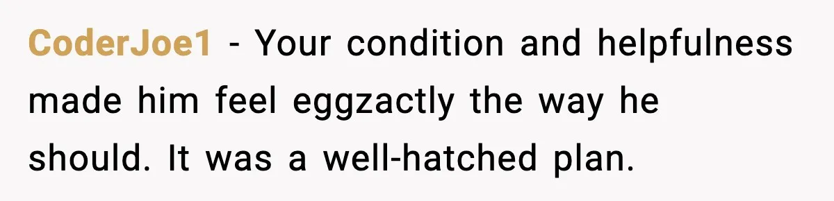 CoderJoe1 - Your condition and helpfulness made him feel eggzactly the way he should. It was a well-hatched plan.