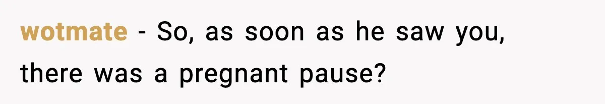 wotmate - So, as soon as he saw you, there was a pregnant pause?