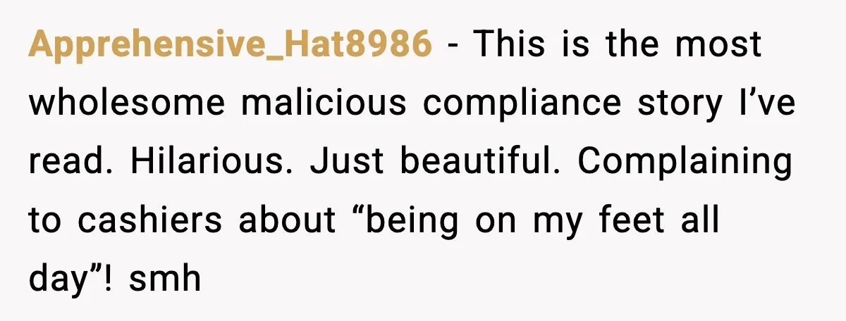 Apprehensive_Hat8986 - This is the most wholesome malicious compliance story I’ve read. Hilarious. Just beautiful. Complaining to cashiers about “being on my feet all day”! smh
