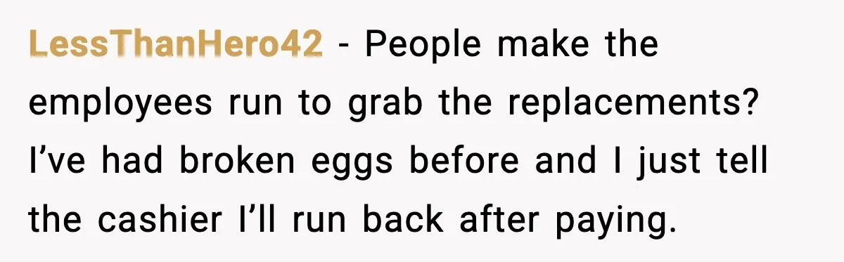 LessThanHero42 - People make the employees run to grab the replacements? I’ve had broken eggs before and I just tell the cashier I’ll run back after paying.