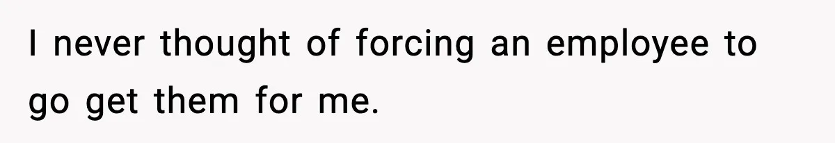 I never thought of forcing an employee to go get them for me.