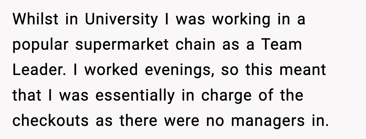 Whilst in University I was working in a popular supermarket chain as a Team Leader. I worked evenings, so this meant that I was essentially in charge of the checkouts...