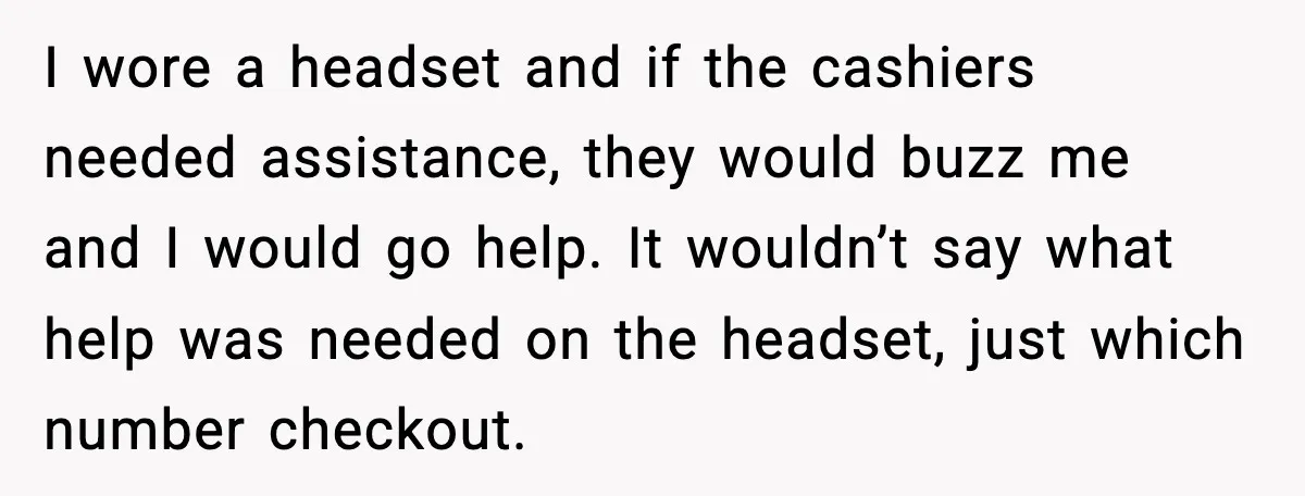 I wore a headset and if the cashiers needed assistance, they would buzz me and I would go help. It wouldn’t say what help was needed on the headset, just...