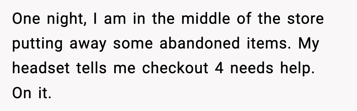 One night, I am in the middle of the store putting away some abandoned items. My headset tells me checkout 4 needs help. On it.