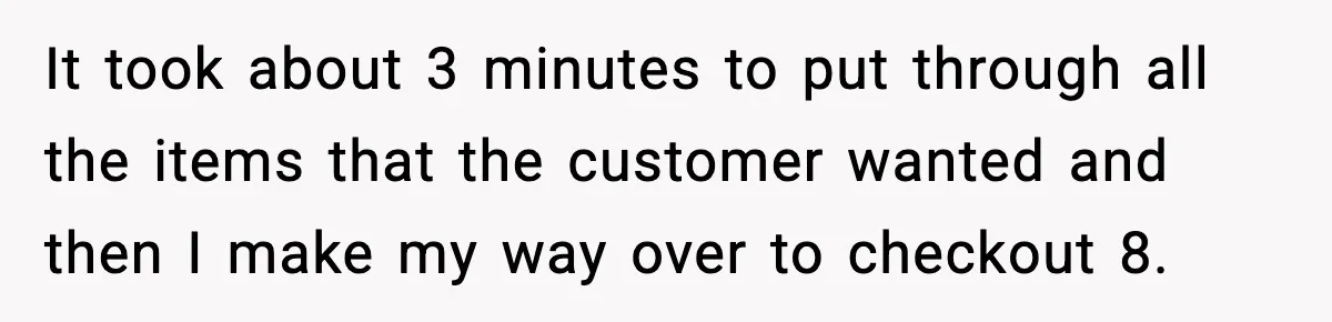 It took about 3 minutes to put through all the items that the customer wanted and then I make my way over to checkout 8.