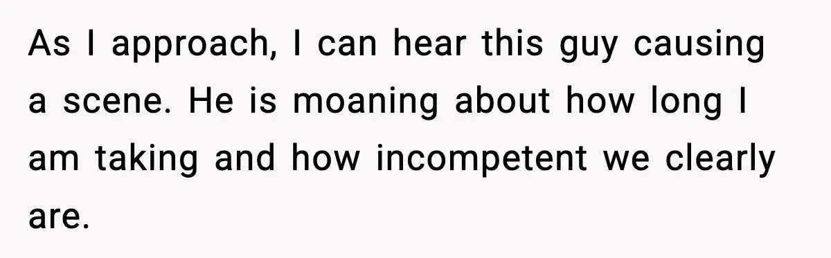 As I approach, I can hear this guy causing a scene. He is moaning about how long I am taking and how incompetent we clearly are.