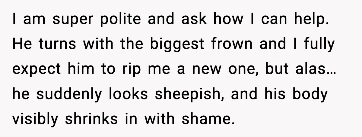 I am super polite and ask how I can help. He turns with the biggest frown and I fully expect him to rip me a new one, but alas… he...