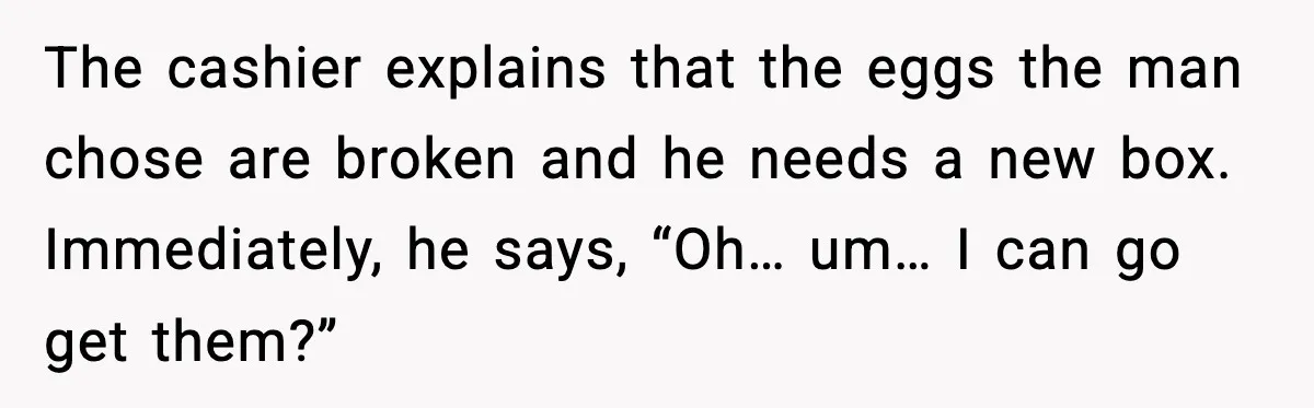 The cashier explains that the eggs the man chose are broken and he needs a new box. Immediately, he says, “Oh… um… I can go get them?”