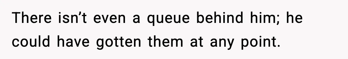 There isn’t even a queue behind him; he could have gotten them at any point.