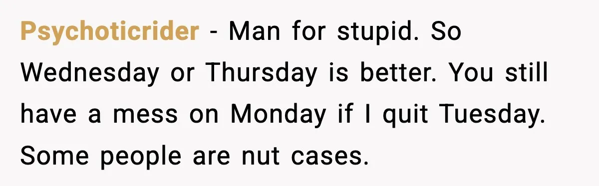 Psychoticrider - Man for stupid. So Wednesday or Thursday is better. You still have a mess on Monday if I quit Tuesday. Some people are nut cases.