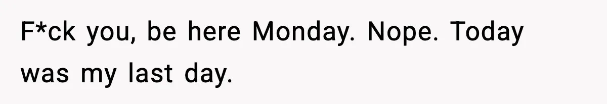 F*ck you, be here Monday. Nope. Today was my last day.