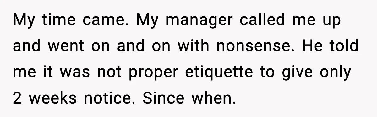 My time came. My manager called me up and went on and on with nonsense. He told me it was not proper etiquette to give only 2 weeks notice. Since...
