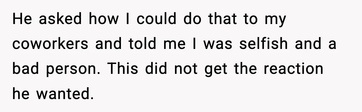 He asked how I could do that to my coworkers and told me I was selfish and a bad person. This did not get the reaction he wanted.