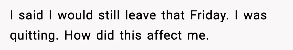I said I would still leave that Friday. I was quitting. How did this affect me.