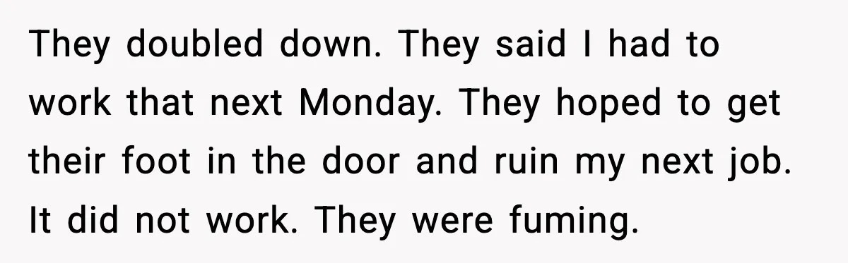 They doubled down. They said I had to work that next Monday. They hoped to get their foot in the door and ruin my next job. It did not work....