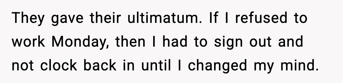 They gave their ultimatum. If I refused to work Monday, then I had to sign out and not clock back in until I changed my mind.