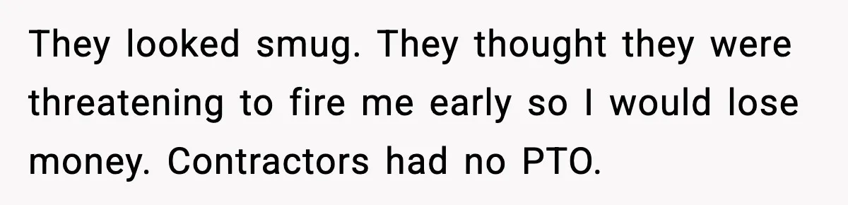 They looked smug. They thought they were threatening to fire me early so I would lose money. Contractors had no PTO.