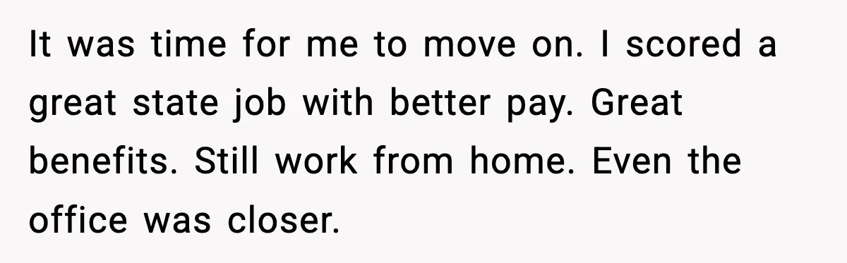 It was time for me to move on. I scored a great state job with better pay. Great benefits. Still work from home. Even the office was closer.