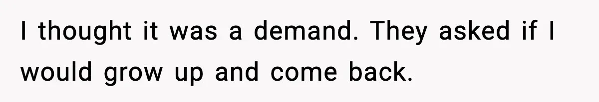 I thought it was a demand. They asked if I would grow up and come back.