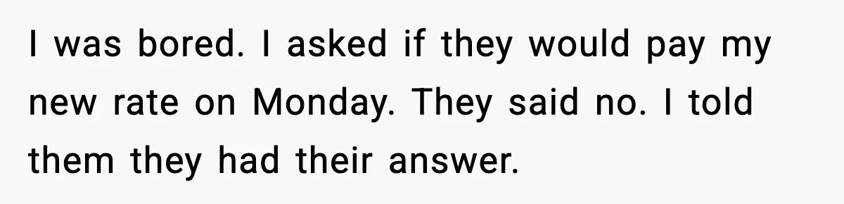 I was bored. I asked if they would pay my new rate on Monday. They said no. I told them they had their answer.