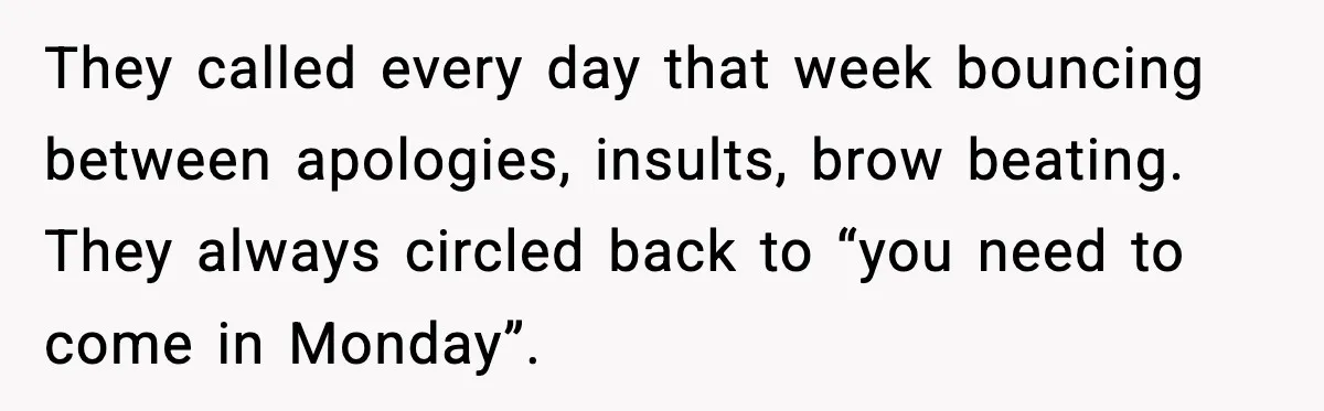 They called every day that week bouncing between apologies, insults, brow beating. They always circled back to “you need to come in Monday”.