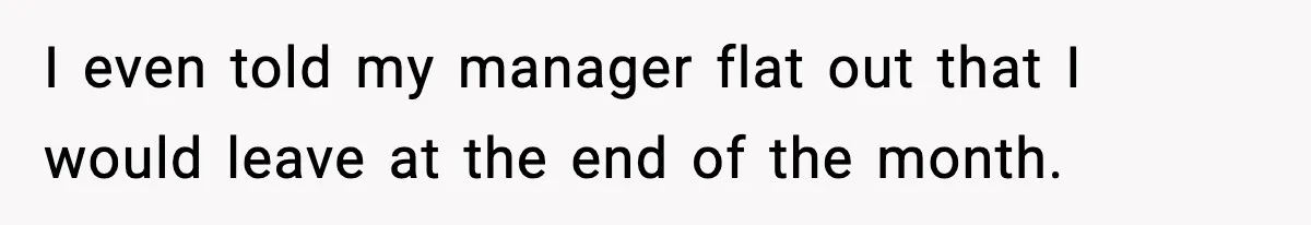 I even told my manager flat out that I would leave at the end of the month.