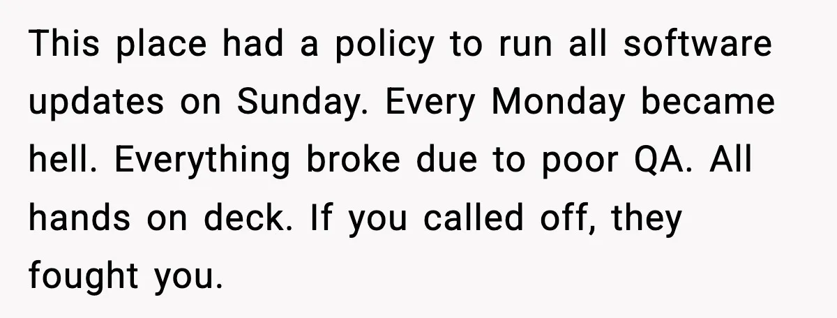 This place had a policy to run all software updates on Sunday. Every Monday became hell. Everything broke due to poor QA. All hands on deck. If you called off,...