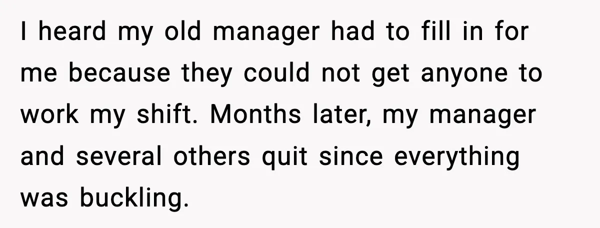I heard my old manager had to fill in for me because they could not get anyone to work my shift. Months later, my manager and several others quit since...
