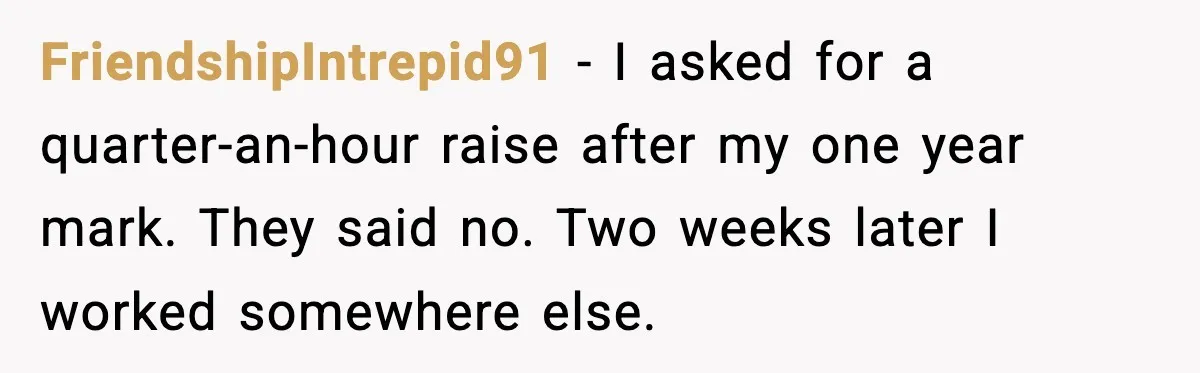 FriendshipIntrepid91 - I asked for a quarter-an-hour raise after my one year mark. They said no. Two weeks later I worked somewhere else.