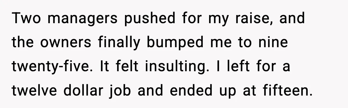 Two managers pushed for my raise, and the owners finally bumped me to nine twenty-five. It felt insulting. I left for a twelve dollar job and ended up at fifteen.