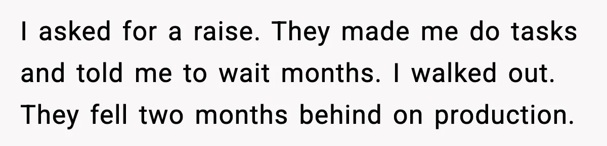 I asked for a raise. They made me do tasks and told me to wait months. I walked out. They fell two months behind on production.