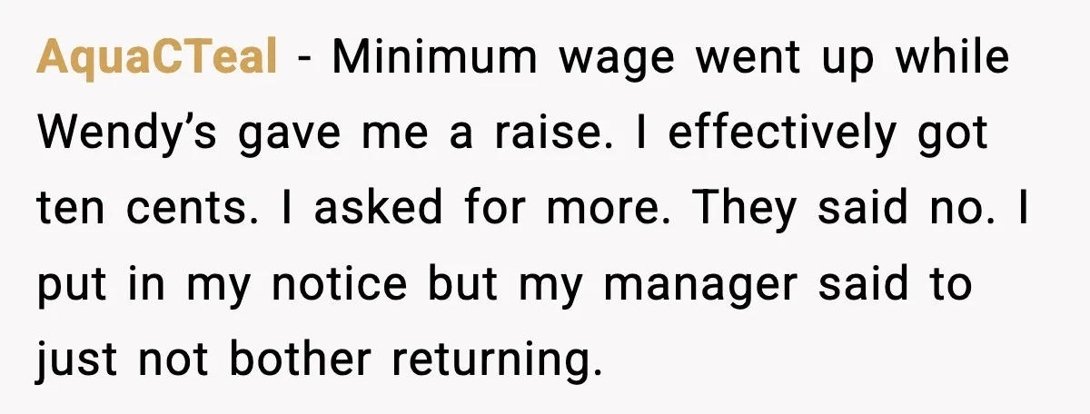 AquaCTeal - Minimum wage went up while Wendy’s gave me a raise. I effectively got ten cents. I asked for more. They said no. I put in my notice but...