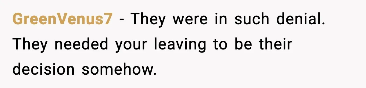 GreenVenus7 - They were in such denial. They needed your leaving to be their decision somehow.