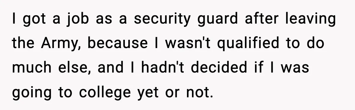 I got a job as a security guard after leaving the Army, because I wasn't qualified to do much else, and I hadn't decided if I was going to college...