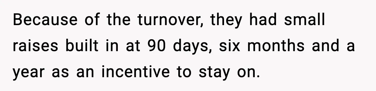 Because of the turnover, they had small raises built in at 90 days, six months and a year as an incentive to stay on.