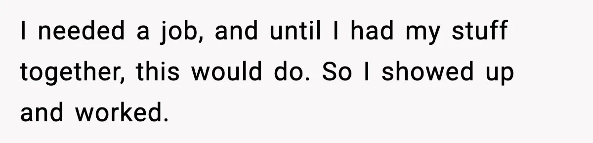 I needed a job, and until I had my stuff together, this would do. So I showed up and worked.