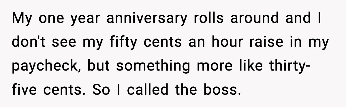 My one year anniversary rolls around and I don't see my fifty cents an hour raise in my paycheck, but something more like thirty-five cents. So I called the boss.
